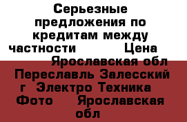Серьезные предложения по кредитам между частности (€ 10) › Цена ­ 700 000 - Ярославская обл., Переславль-Залесский г. Электро-Техника » Фото   . Ярославская обл.